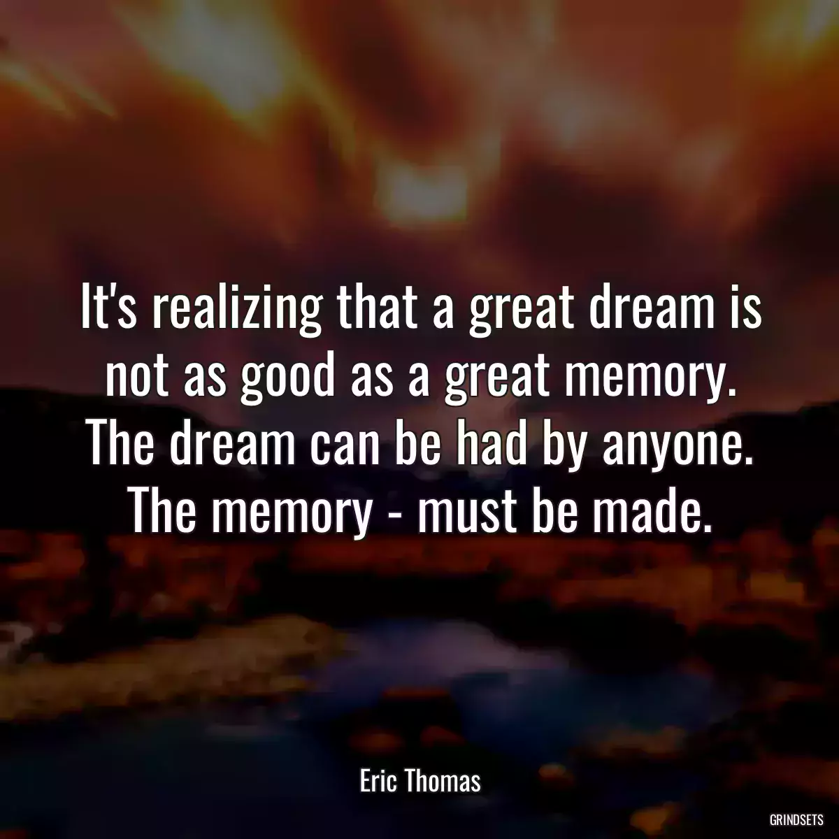 It\'s realizing that a great dream is not as good as a great memory. The dream can be had by anyone. The memory - must be made.