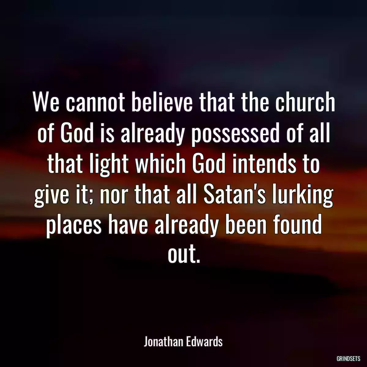 We cannot believe that the church of God is already possessed of all that light which God intends to give it; nor that all Satan\'s lurking places have already been found out.