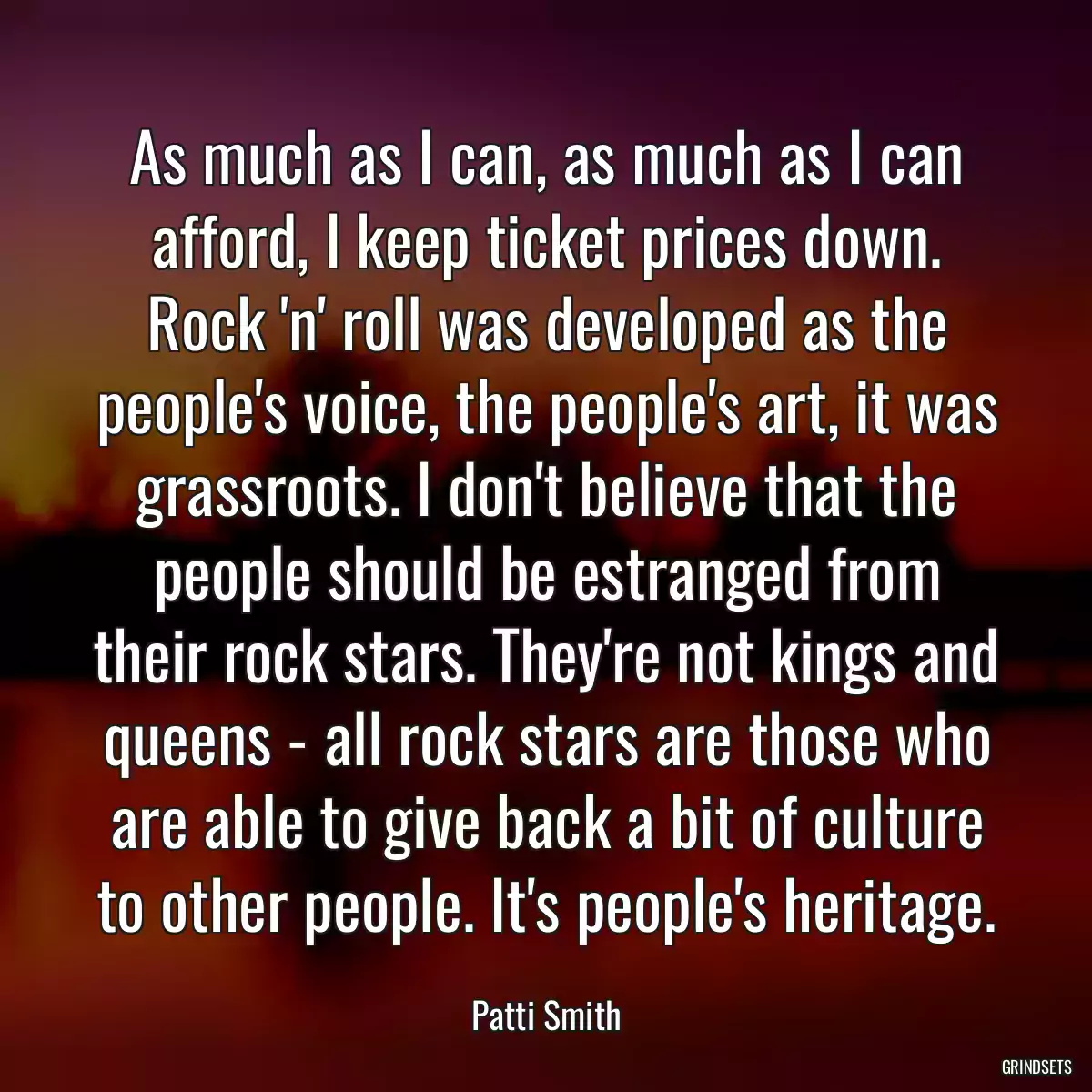 As much as I can, as much as I can afford, I keep ticket prices down. Rock \'n\' roll was developed as the people\'s voice, the people\'s art, it was grassroots. I don\'t believe that the people should be estranged from their rock stars. They\'re not kings and queens - all rock stars are those who are able to give back a bit of culture to other people. It\'s people\'s heritage.