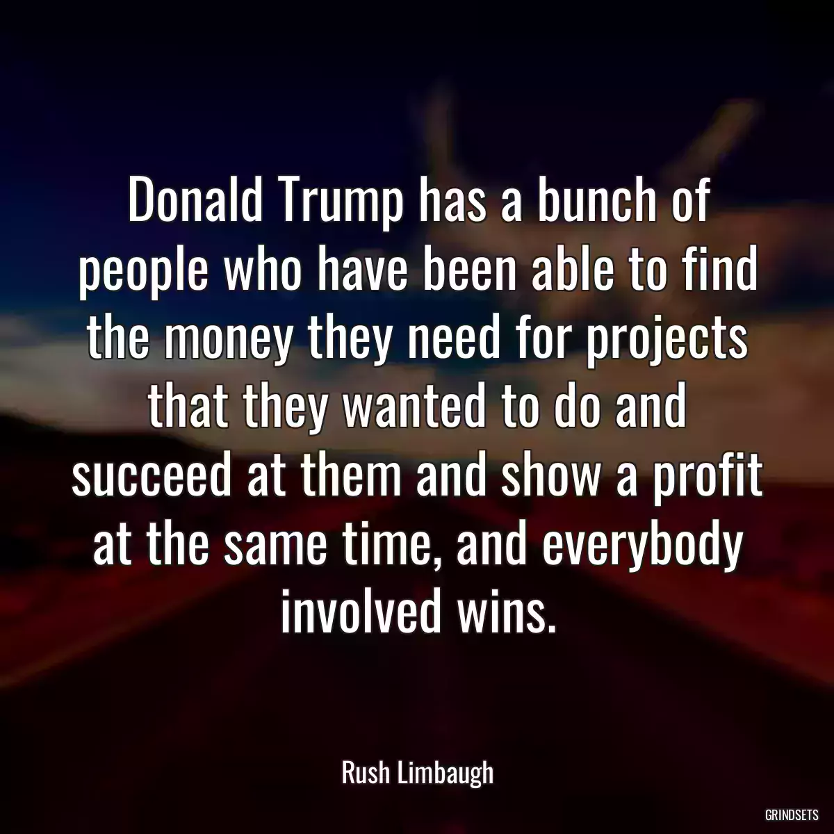 Donald Trump has a bunch of people who have been able to find the money they need for projects that they wanted to do and succeed at them and show a profit at the same time, and everybody involved wins.