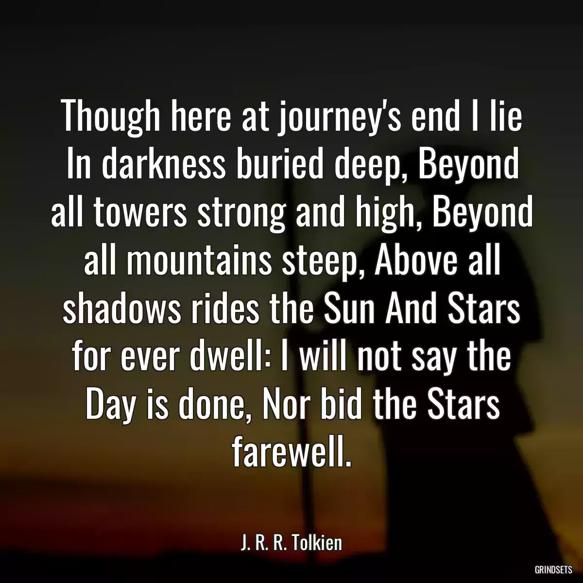 Though here at journey\'s end I lie In darkness buried deep, Beyond all towers strong and high, Beyond all mountains steep, Above all shadows rides the Sun And Stars for ever dwell: I will not say the Day is done, Nor bid the Stars farewell.