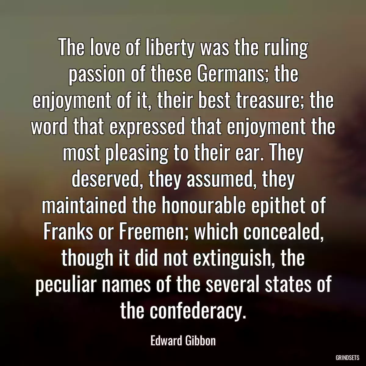 The love of liberty was the ruling passion of these Germans; the enjoyment of it, their best treasure; the word that expressed that enjoyment the most pleasing to their ear. They deserved, they assumed, they maintained the honourable epithet of Franks or Freemen; which concealed, though it did not extinguish, the peculiar names of the several states of the confederacy.