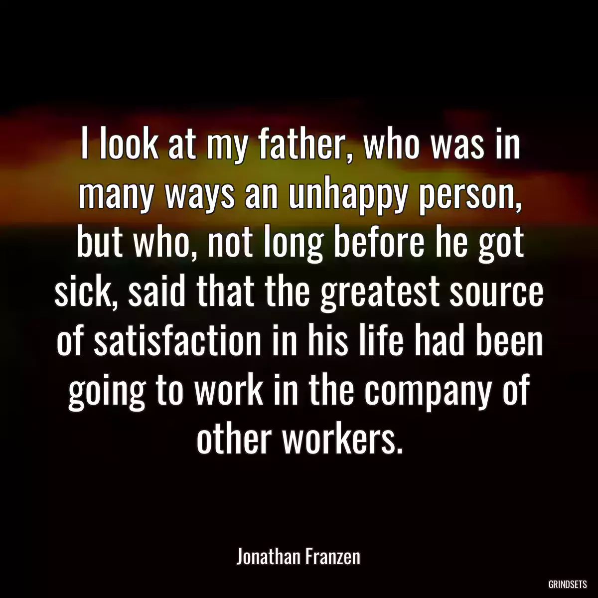 I look at my father, who was in many ways an unhappy person, but who, not long before he got sick, said that the greatest source of satisfaction in his life had been going to work in the company of other workers.