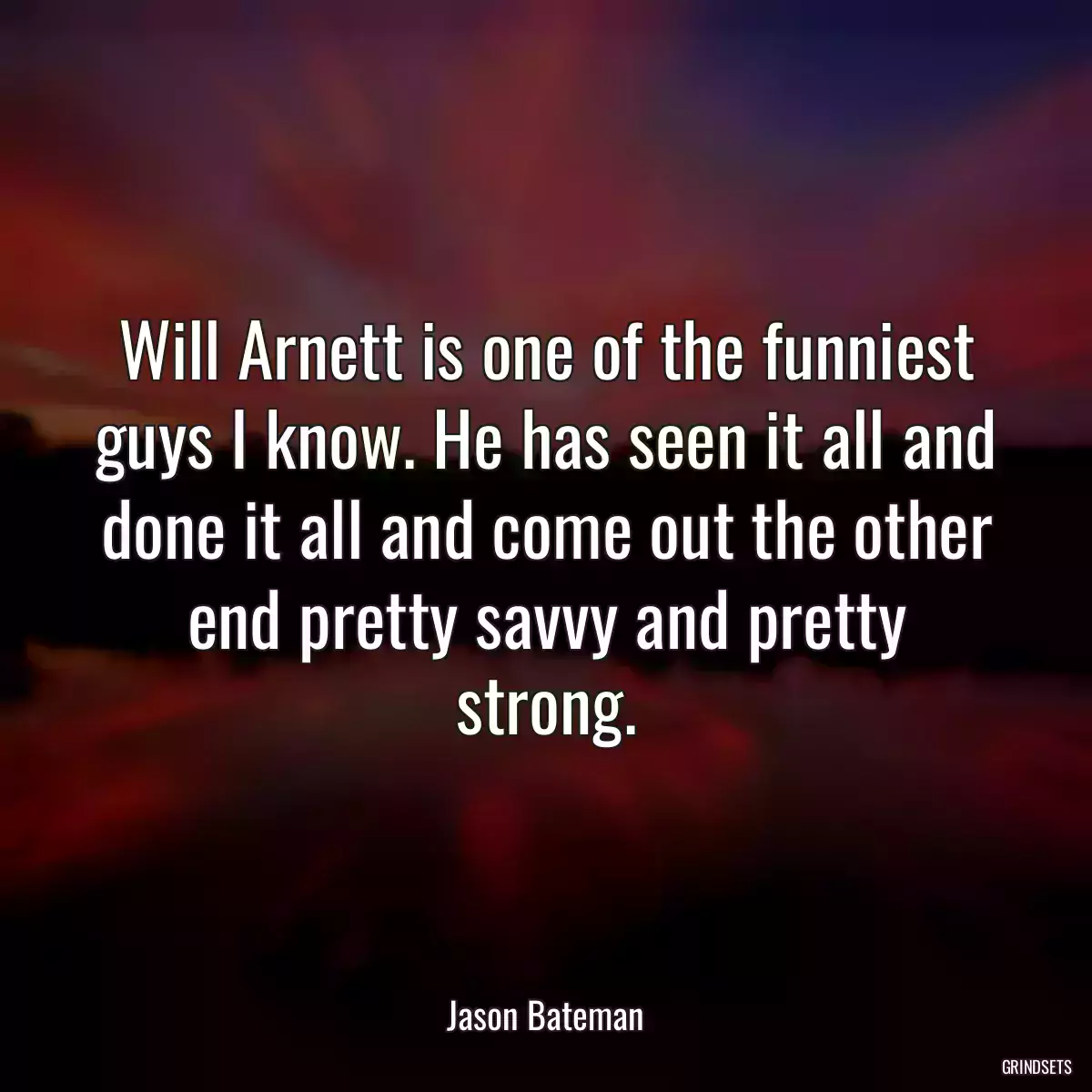 Will Arnett is one of the funniest guys I know. He has seen it all and done it all and come out the other end pretty savvy and pretty strong.