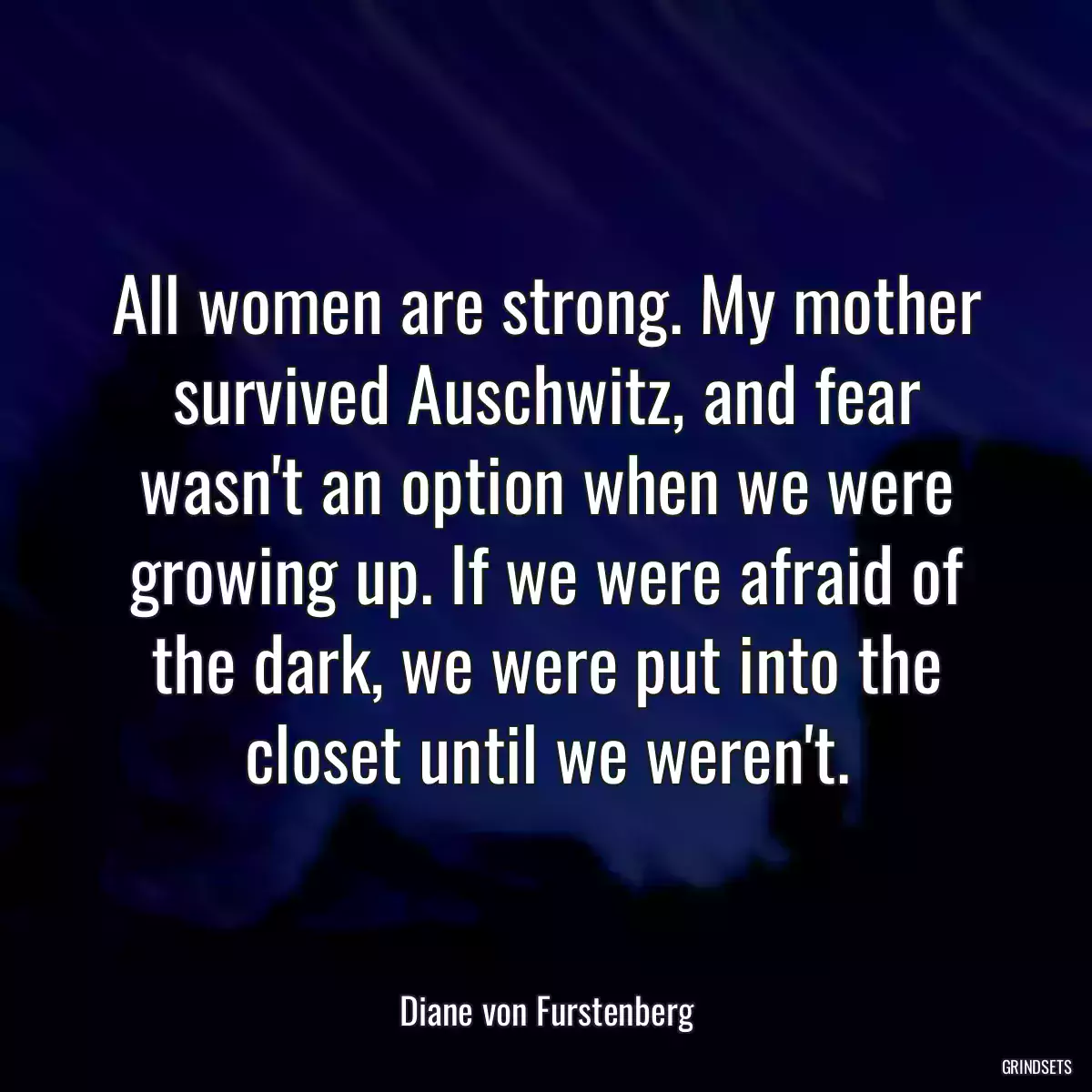 All women are strong. My mother survived Auschwitz, and fear wasn\'t an option when we were growing up. If we were afraid of the dark, we were put into the closet until we weren\'t.