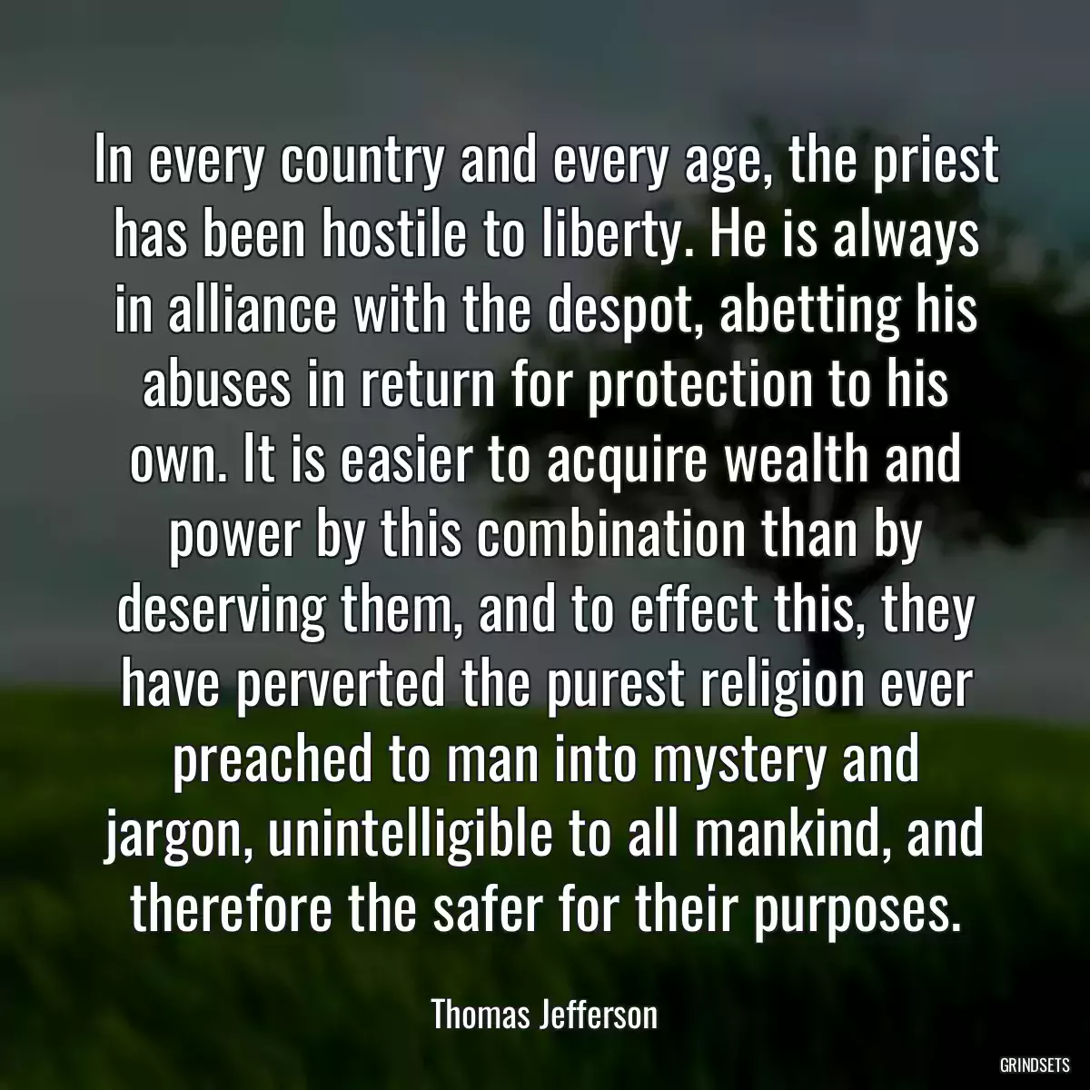 In every country and every age, the priest has been hostile to liberty. He is always in alliance with the despot, abetting his abuses in return for protection to his own. It is easier to acquire wealth and power by this combination than by deserving them, and to effect this, they have perverted the purest religion ever preached to man into mystery and jargon, unintelligible to all mankind, and therefore the safer for their purposes.