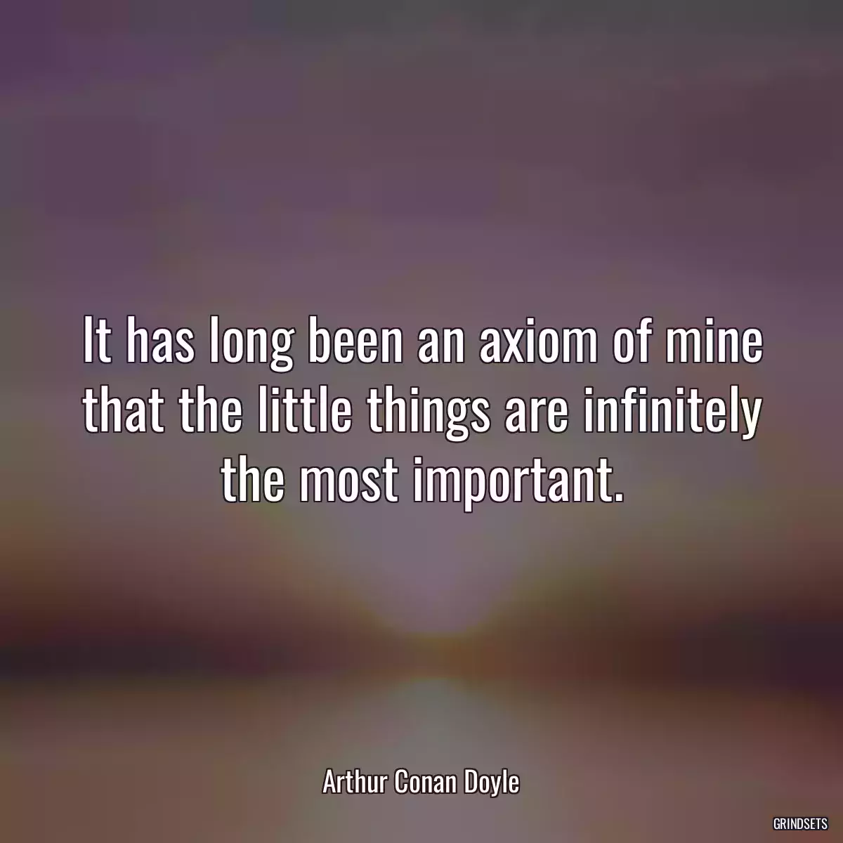 It has long been an axiom of mine that the little things are infinitely the most important.