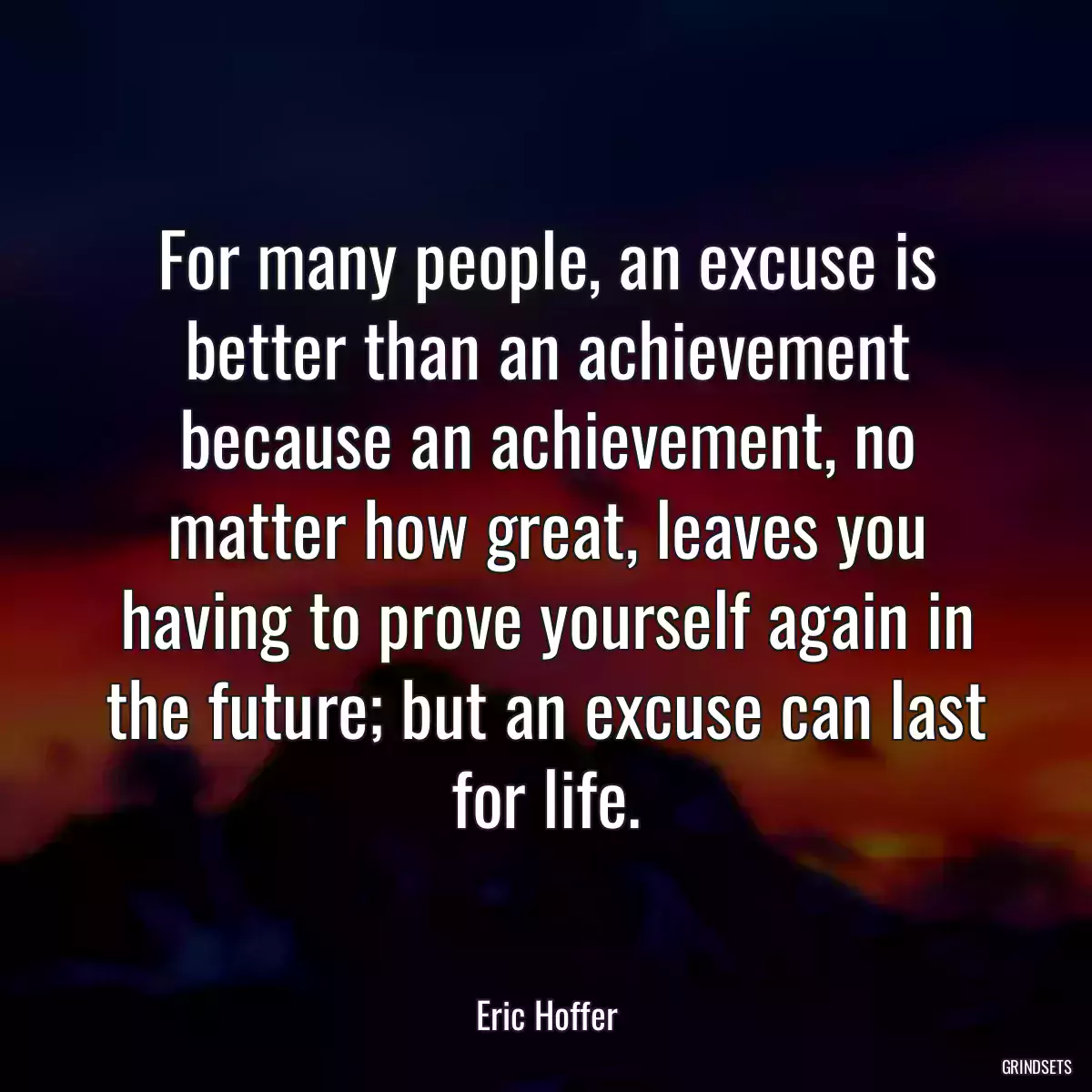 For many people, an excuse is better than an achievement because an achievement, no matter how great, leaves you having to prove yourself again in the future; but an excuse can last for life.