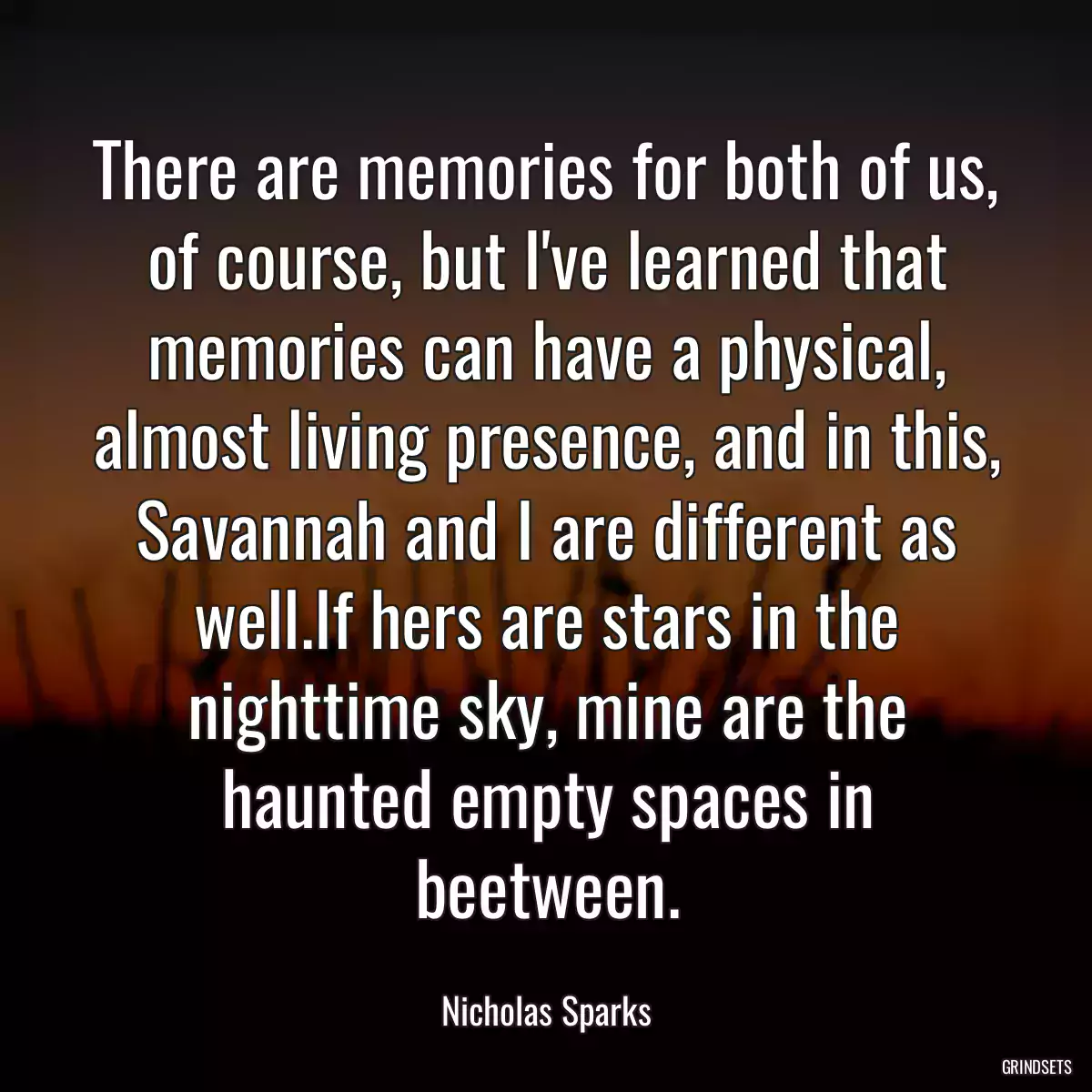 There are memories for both of us, of course, but I\'ve learned that memories can have a physical, almost living presence, and in this, Savannah and I are different as well.If hers are stars in the nighttime sky, mine are the haunted empty spaces in beetween.