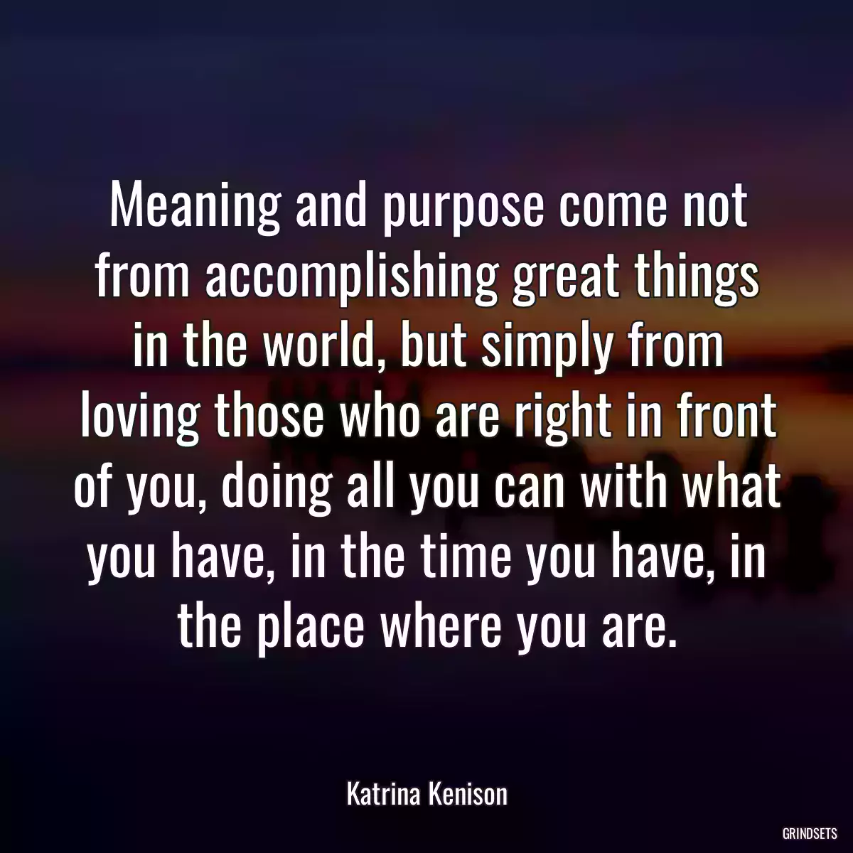 Meaning and purpose come not from accomplishing great things in the world, but simply from loving those who are right in front of you, doing all you can with what you have, in the time you have, in the place where you are.