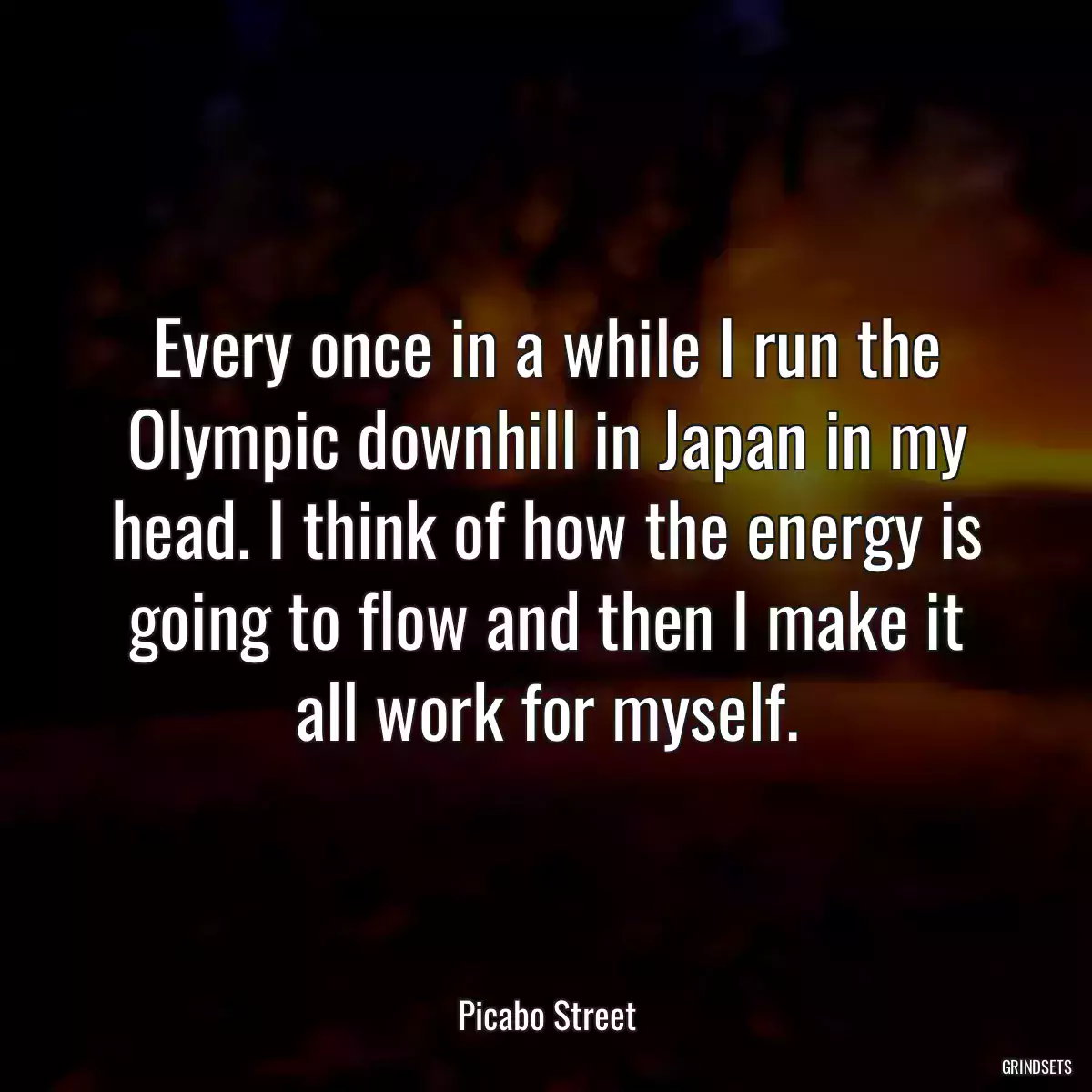 Every once in a while I run the Olympic downhill in Japan in my head. I think of how the energy is going to flow and then I make it all work for myself.