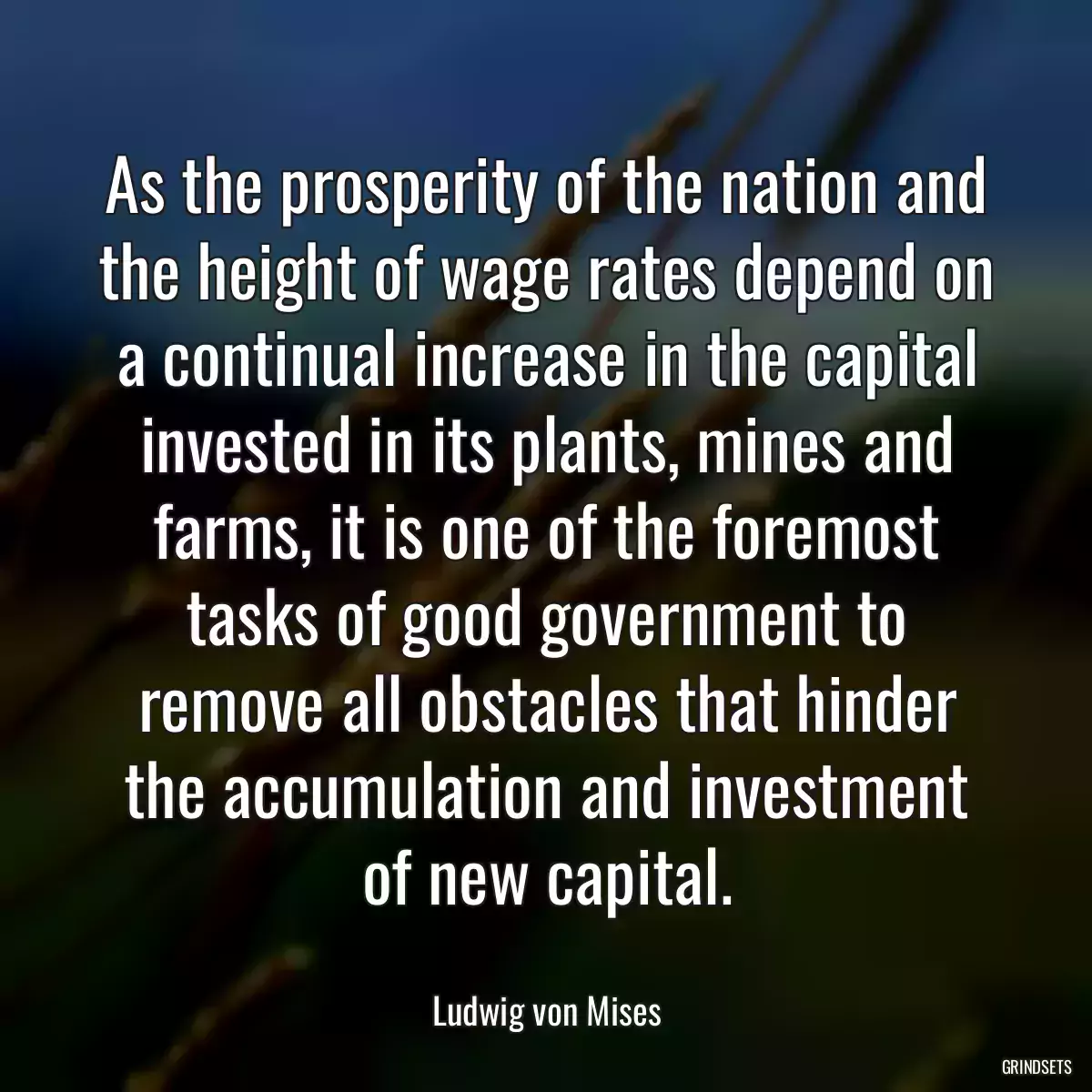 As the prosperity of the nation and the height of wage rates depend on a continual increase in the capital invested in its plants, mines and farms, it is one of the foremost tasks of good government to remove all obstacles that hinder the accumulation and investment of new capital.