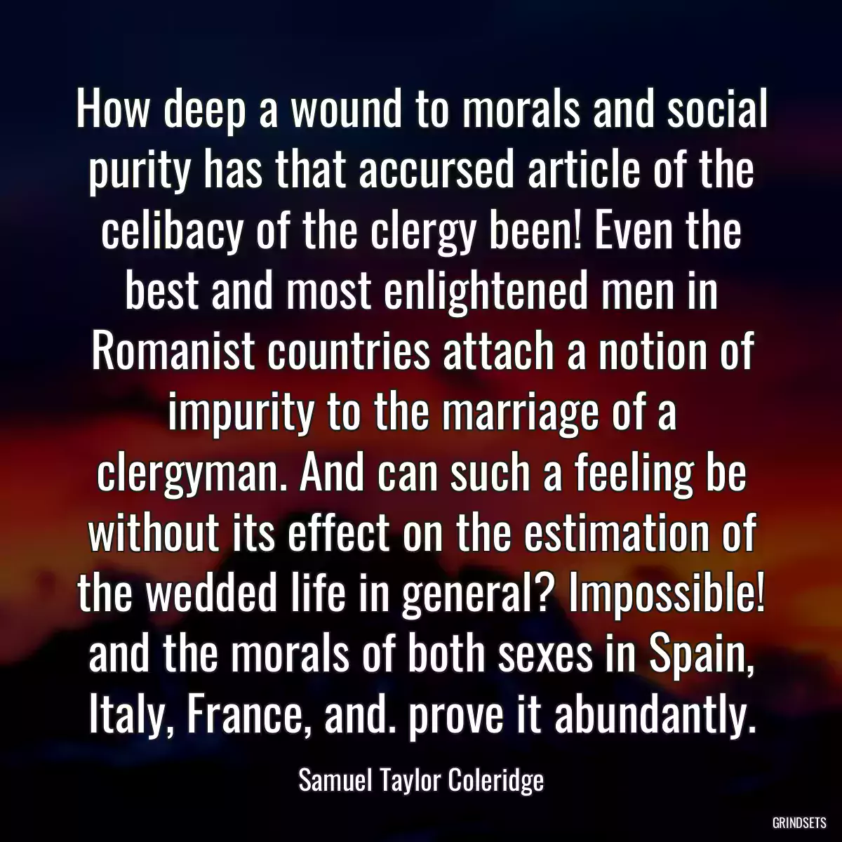 How deep a wound to morals and social purity has that accursed article of the celibacy of the clergy been! Even the best and most enlightened men in Romanist countries attach a notion of impurity to the marriage of a clergyman. And can such a feeling be without its effect on the estimation of the wedded life in general? Impossible! and the morals of both sexes in Spain, Italy, France, and. prove it abundantly.