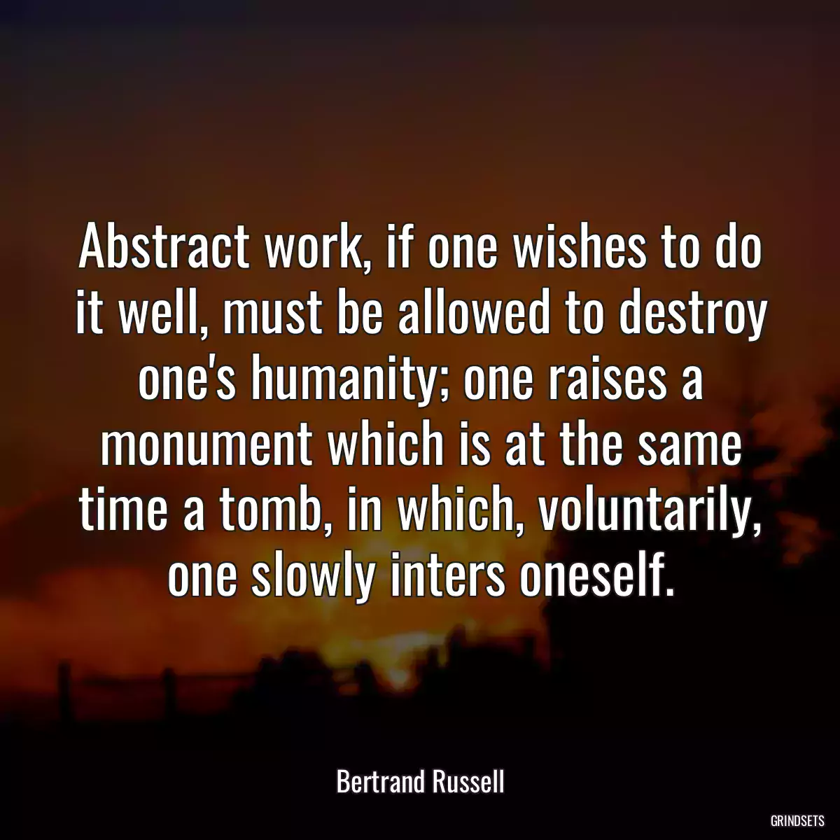 Abstract work, if one wishes to do it well, must be allowed to destroy one\'s humanity; one raises a monument which is at the same time a tomb, in which, voluntarily, one slowly inters oneself.