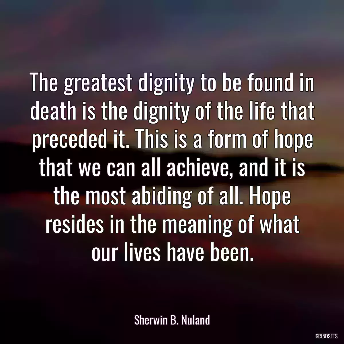 The greatest dignity to be found in death is the dignity of the life that preceded it. This is a form of hope that we can all achieve, and it is the most abiding of all. Hope resides in the meaning of what our lives have been.