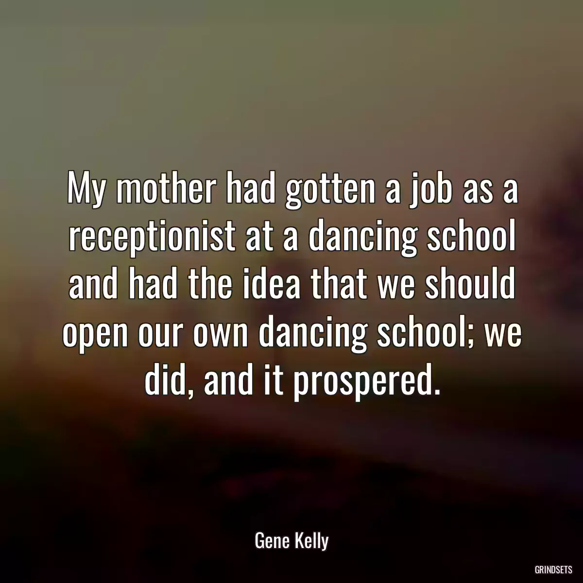 My mother had gotten a job as a receptionist at a dancing school and had the idea that we should open our own dancing school; we did, and it prospered.