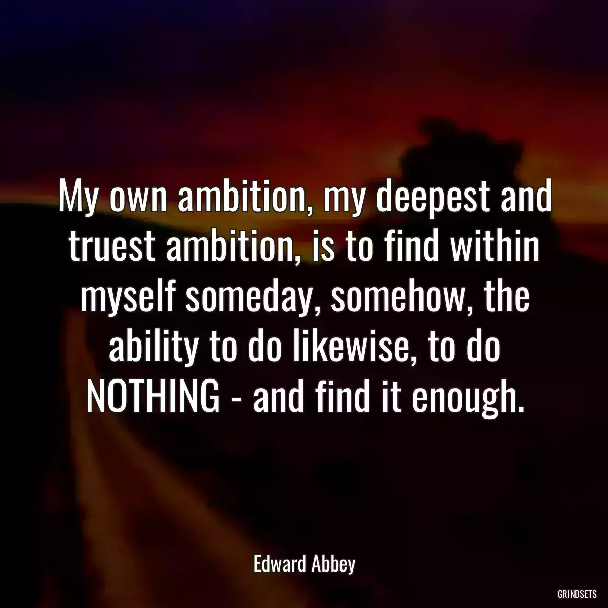 My own ambition, my deepest and truest ambition, is to find within myself someday, somehow, the ability to do likewise, to do NOTHING - and find it enough.