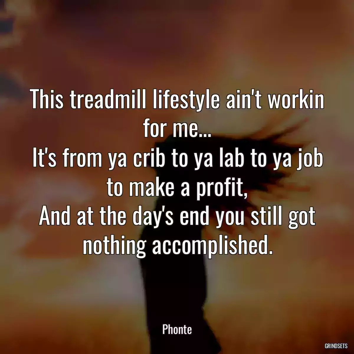 This treadmill lifestyle ain\'t workin for me...
It\'s from ya crib to ya lab to ya job to make a profit,
And at the day\'s end you still got nothing accomplished.