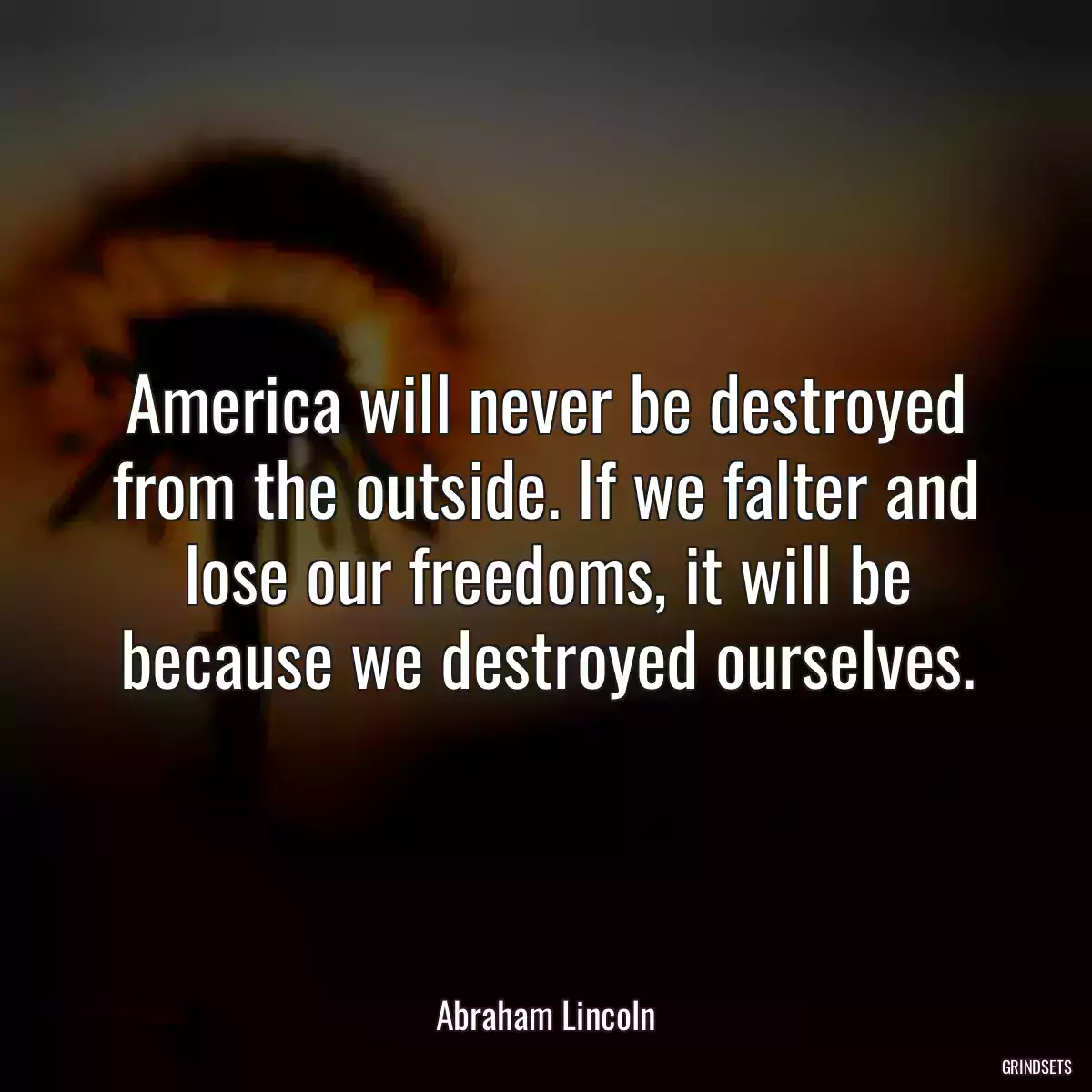 America will never be destroyed from the outside. If we falter and lose our freedoms, it will be because we destroyed ourselves.