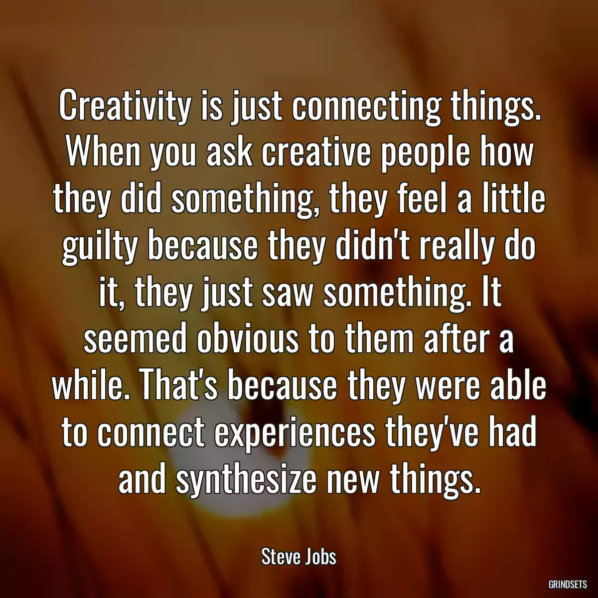 Creativity is just connecting things. When you ask creative people how they did something, they feel a little guilty because they didn\'t really do it, they just saw something. It seemed obvious to them after a while. That\'s because they were able to connect experiences they\'ve had and synthesize new things.
