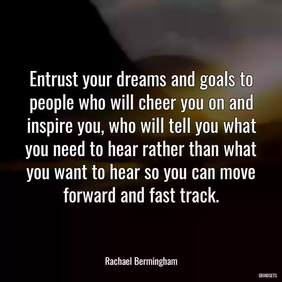 Entrust your dreams and goals to people who will cheer you on and inspire you, who will tell you what you need to hear rather than what you want to hear so you can move forward and fast track.