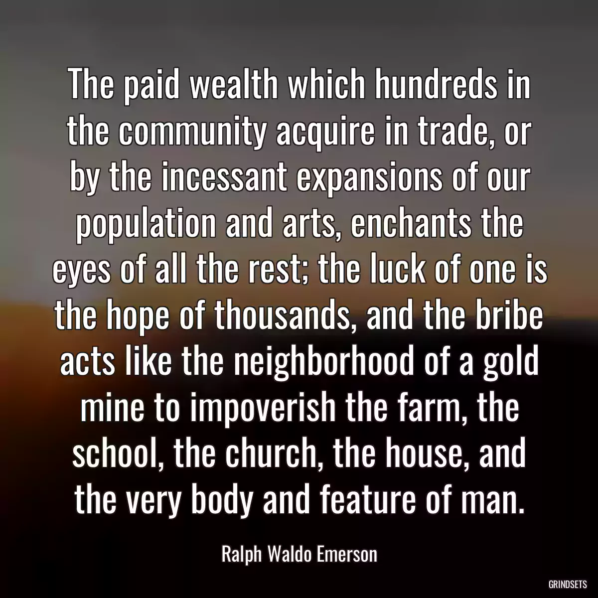 The paid wealth which hundreds in the community acquire in trade, or by the incessant expansions of our population and arts, enchants the eyes of all the rest; the luck of one is the hope of thousands, and the bribe acts like the neighborhood of a gold mine to impoverish the farm, the school, the church, the house, and the very body and feature of man.