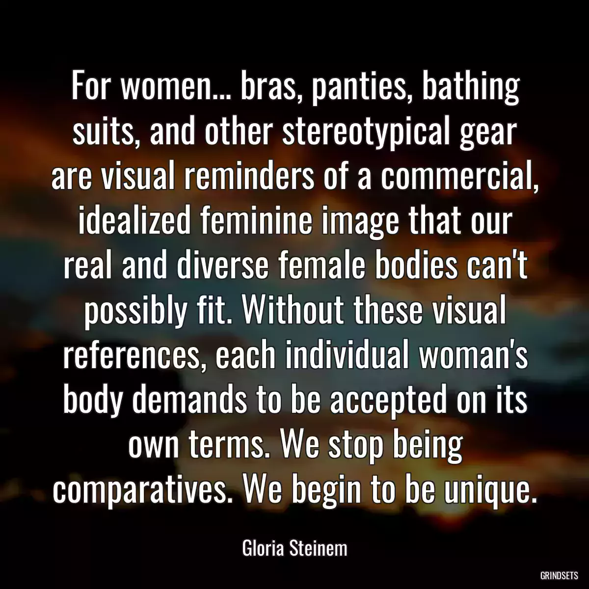 For women... bras, panties, bathing suits, and other stereotypical gear are visual reminders of a commercial, idealized feminine image that our real and diverse female bodies can\'t possibly fit. Without these visual references, each individual woman\'s body demands to be accepted on its own terms. We stop being comparatives. We begin to be unique.