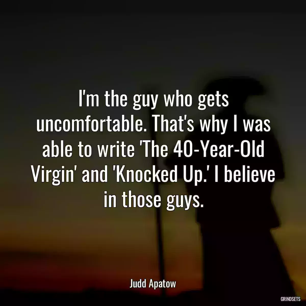 I\'m the guy who gets uncomfortable. That\'s why I was able to write \'The 40-Year-Old Virgin\' and \'Knocked Up.\' I believe in those guys.