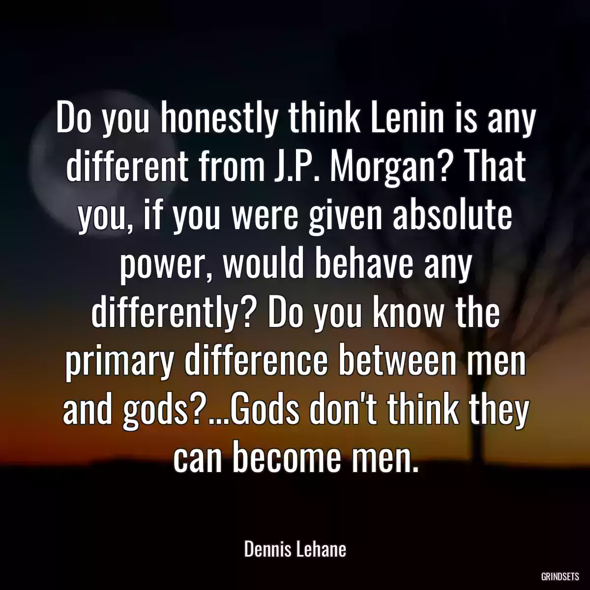 Do you honestly think Lenin is any different from J.P. Morgan? That you, if you were given absolute power, would behave any differently? Do you know the primary difference between men and gods?...Gods don\'t think they can become men.