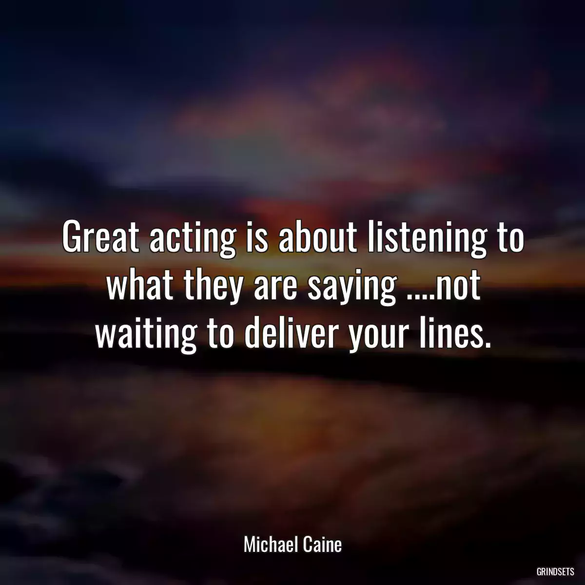 Great acting is about listening to what they are saying ....not waiting to deliver your lines.