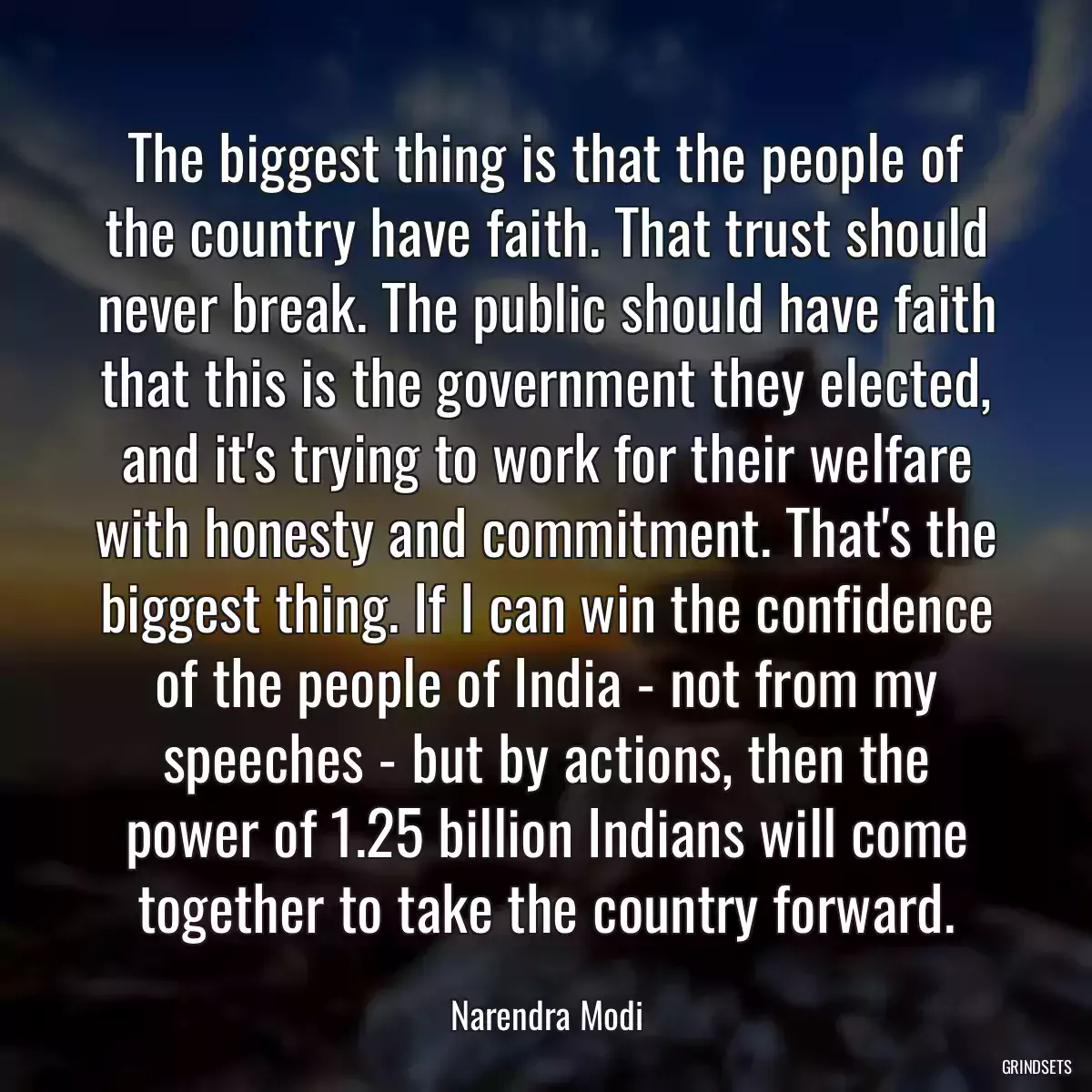 The biggest thing is that the people of the country have faith. That trust should never break. The public should have faith that this is the government they elected, and it\'s trying to work for their welfare with honesty and commitment. That\'s the biggest thing. If I can win the confidence of the people of India - not from my speeches - but by actions, then the power of 1.25 billion Indians will come together to take the country forward.