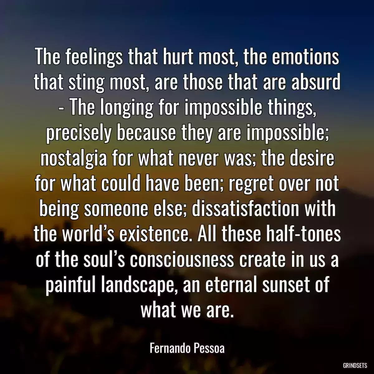 The feelings that hurt most, the emotions that sting most, are those that are absurd - The longing for impossible things, precisely because they are impossible; nostalgia for what never was; the desire for what could have been; regret over not being someone else; dissatisfaction with the world’s existence. All these half-tones of the soul’s consciousness create in us a painful landscape, an eternal sunset of what we are.