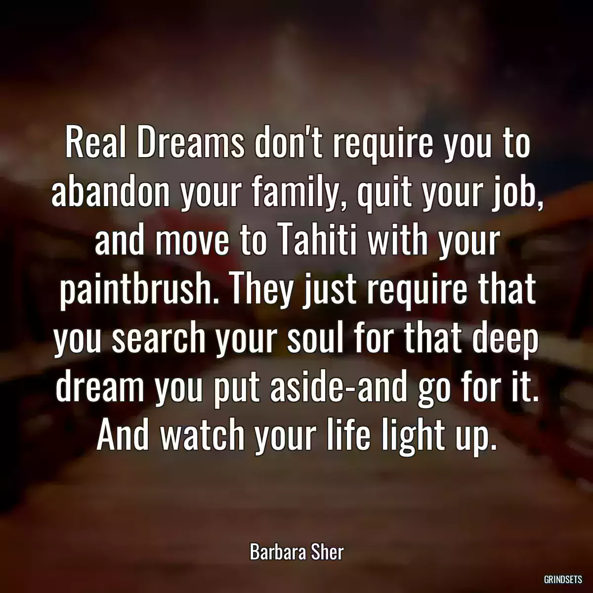 Real Dreams don\'t require you to abandon your family, quit your job, and move to Tahiti with your paintbrush. They just require that you search your soul for that deep dream you put aside-and go for it. And watch your life light up.