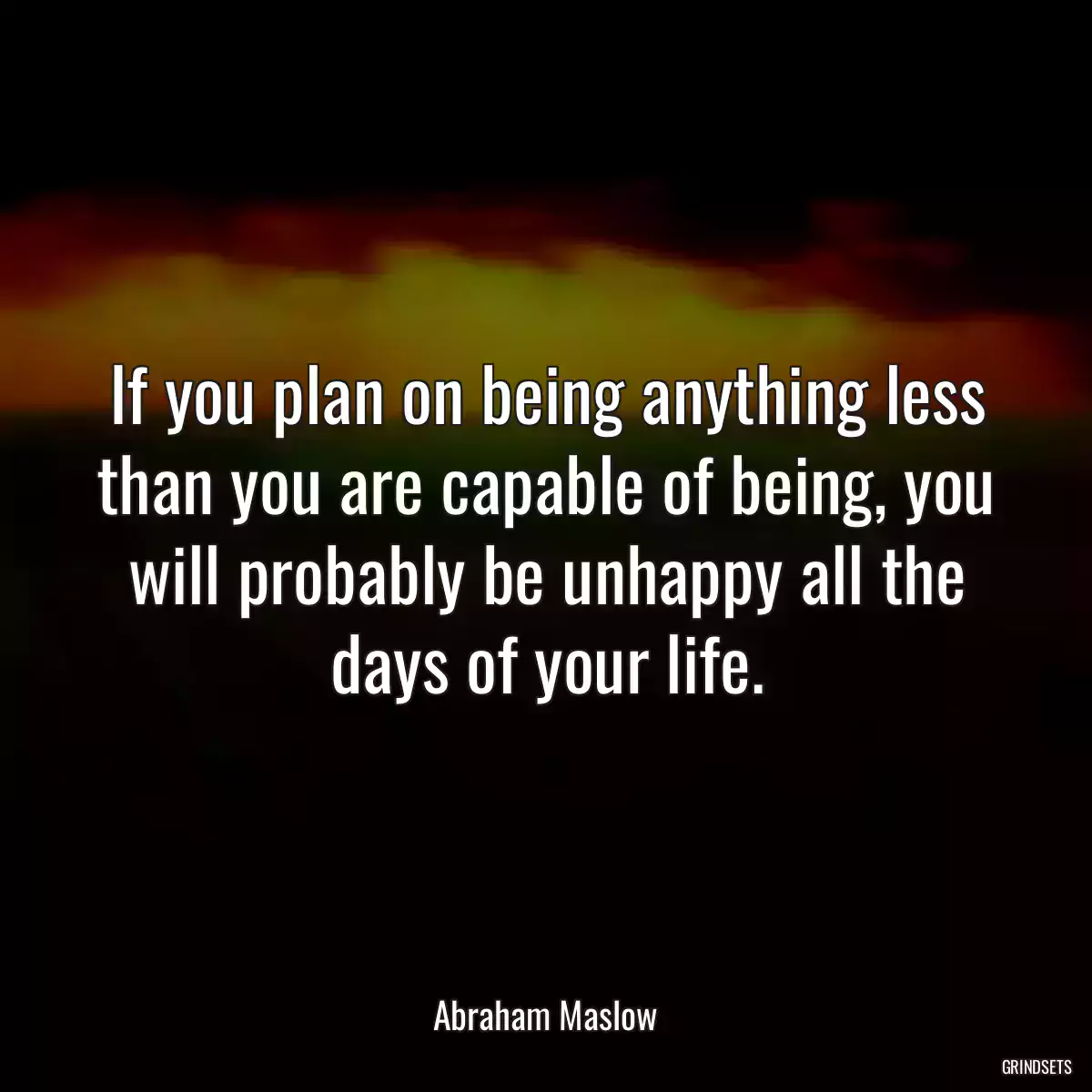 If you plan on being anything less than you are capable of being, you will probably be unhappy all the days of your life.