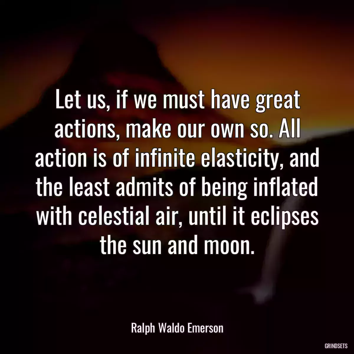 Let us, if we must have great actions, make our own so. All action is of infinite elasticity, and the least admits of being inflated with celestial air, until it eclipses the sun and moon.