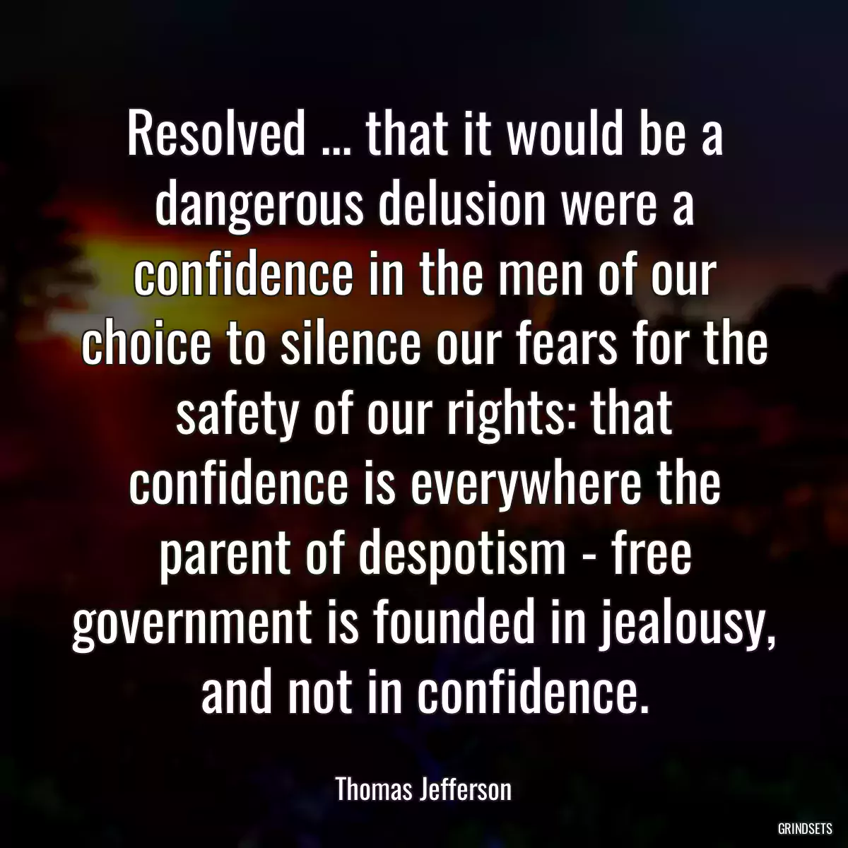 Resolved ... that it would be a dangerous delusion were a confidence in the men of our choice to silence our fears for the safety of our rights: that confidence is everywhere the parent of despotism - free government is founded in jealousy, and not in confidence.