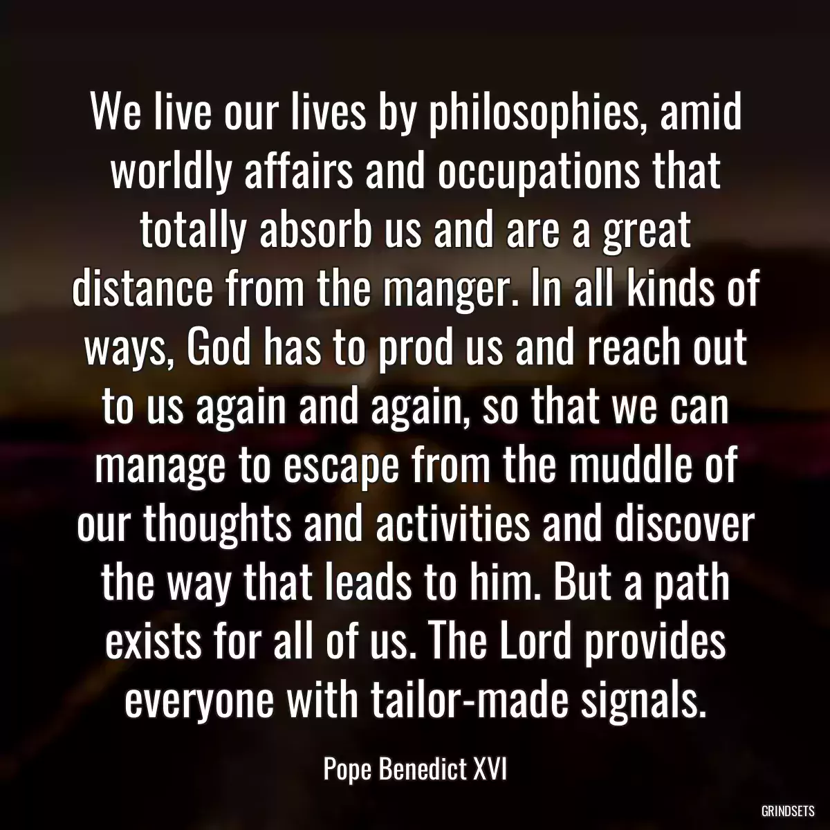 We live our lives by philosophies, amid worldly affairs and occupations that totally absorb us and are a great distance from the manger. In all kinds of ways, God has to prod us and reach out to us again and again, so that we can manage to escape from the muddle of our thoughts and activities and discover the way that leads to him. But a path exists for all of us. The Lord provides everyone with tailor-made signals.