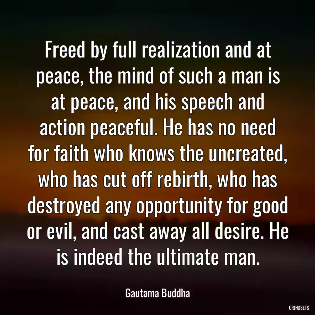 Freed by full realization and at peace, the mind of such a man is at peace, and his speech and action peaceful. He has no need for faith who knows the uncreated, who has cut off rebirth, who has destroyed any opportunity for good or evil, and cast away all desire. He is indeed the ultimate man.