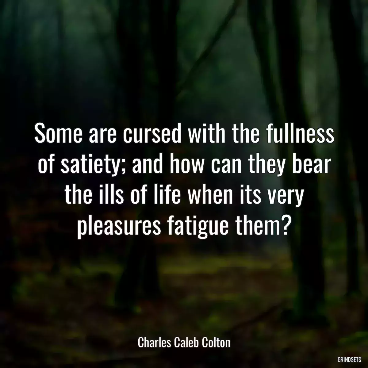 Some are cursed with the fullness of satiety; and how can they bear the ills of life when its very pleasures fatigue them?