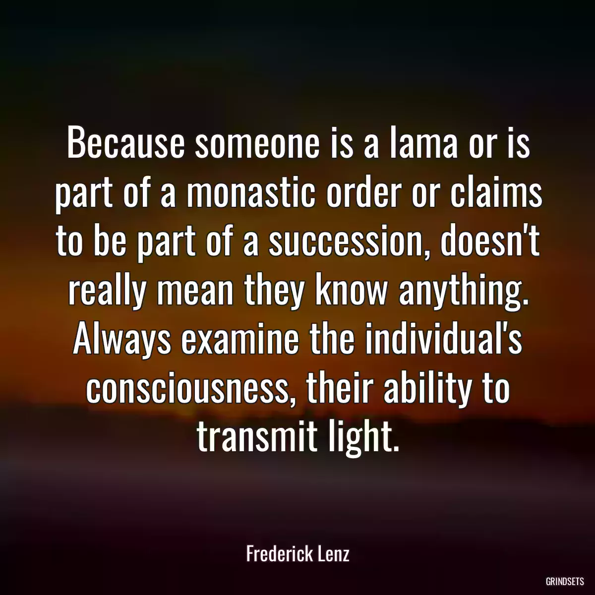 Because someone is a lama or is part of a monastic order or claims to be part of a succession, doesn\'t really mean they know anything. Always examine the individual\'s consciousness, their ability to transmit light.