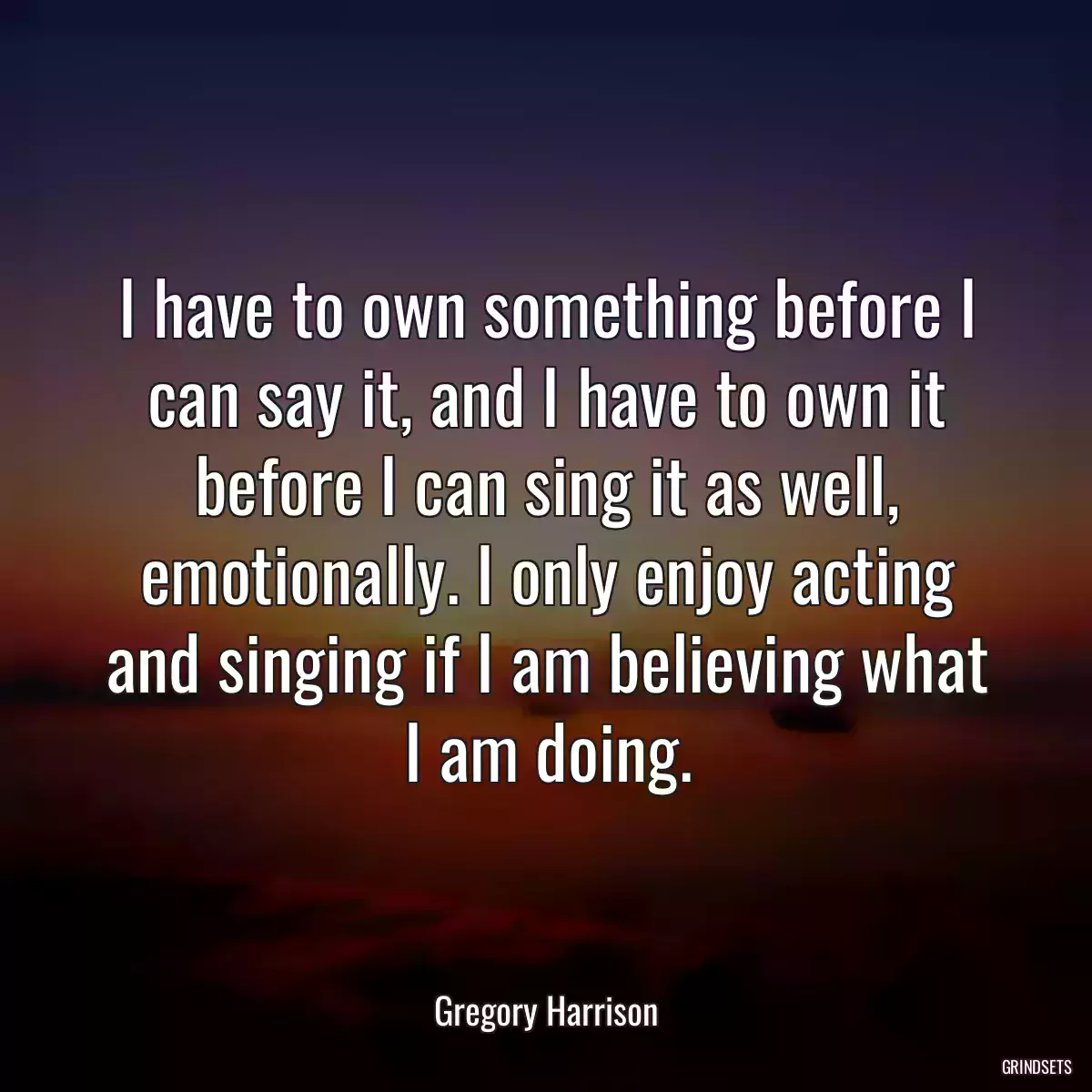 I have to own something before I can say it, and I have to own it before I can sing it as well, emotionally. I only enjoy acting and singing if I am believing what I am doing.