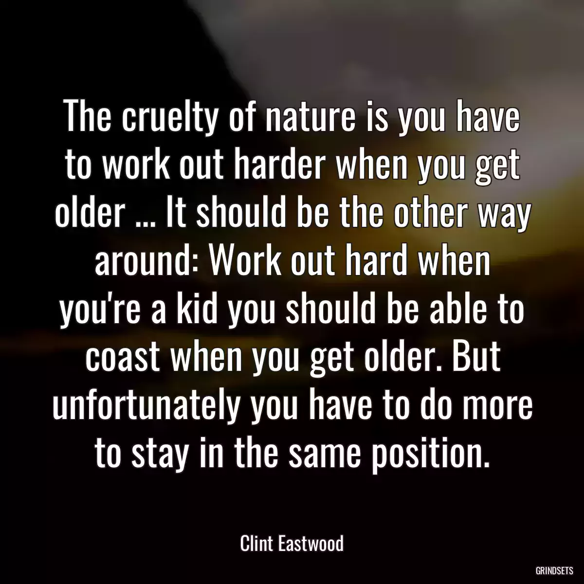 The cruelty of nature is you have to work out harder when you get older ... It should be the other way around: Work out hard when you\'re a kid you should be able to coast when you get older. But unfortunately you have to do more to stay in the same position.