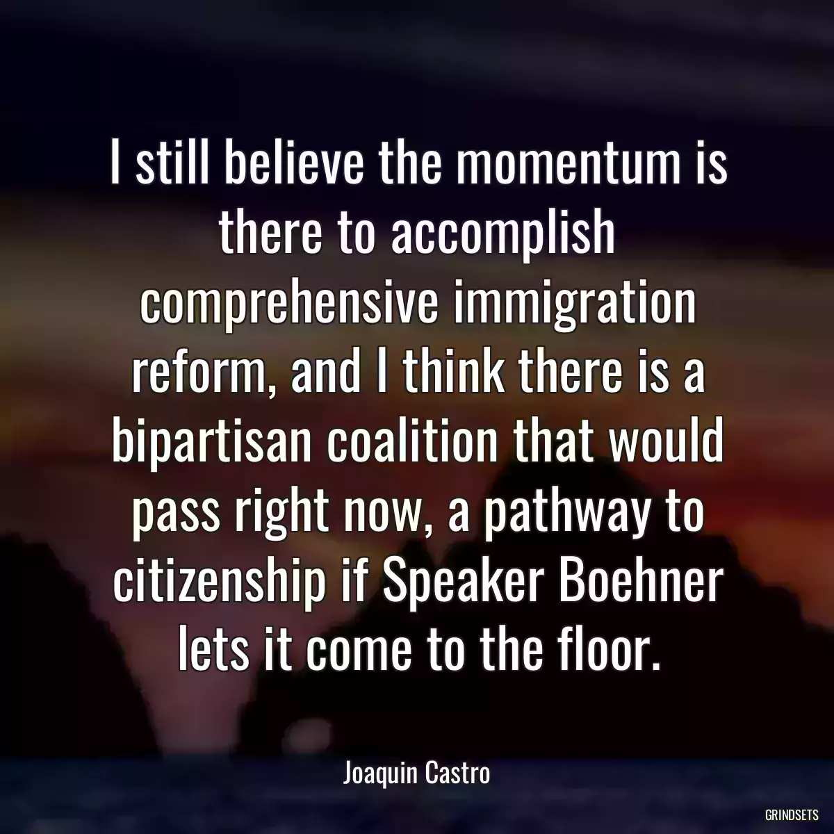 I still believe the momentum is there to accomplish comprehensive immigration reform, and I think there is a bipartisan coalition that would pass right now, a pathway to citizenship if Speaker Boehner lets it come to the floor.