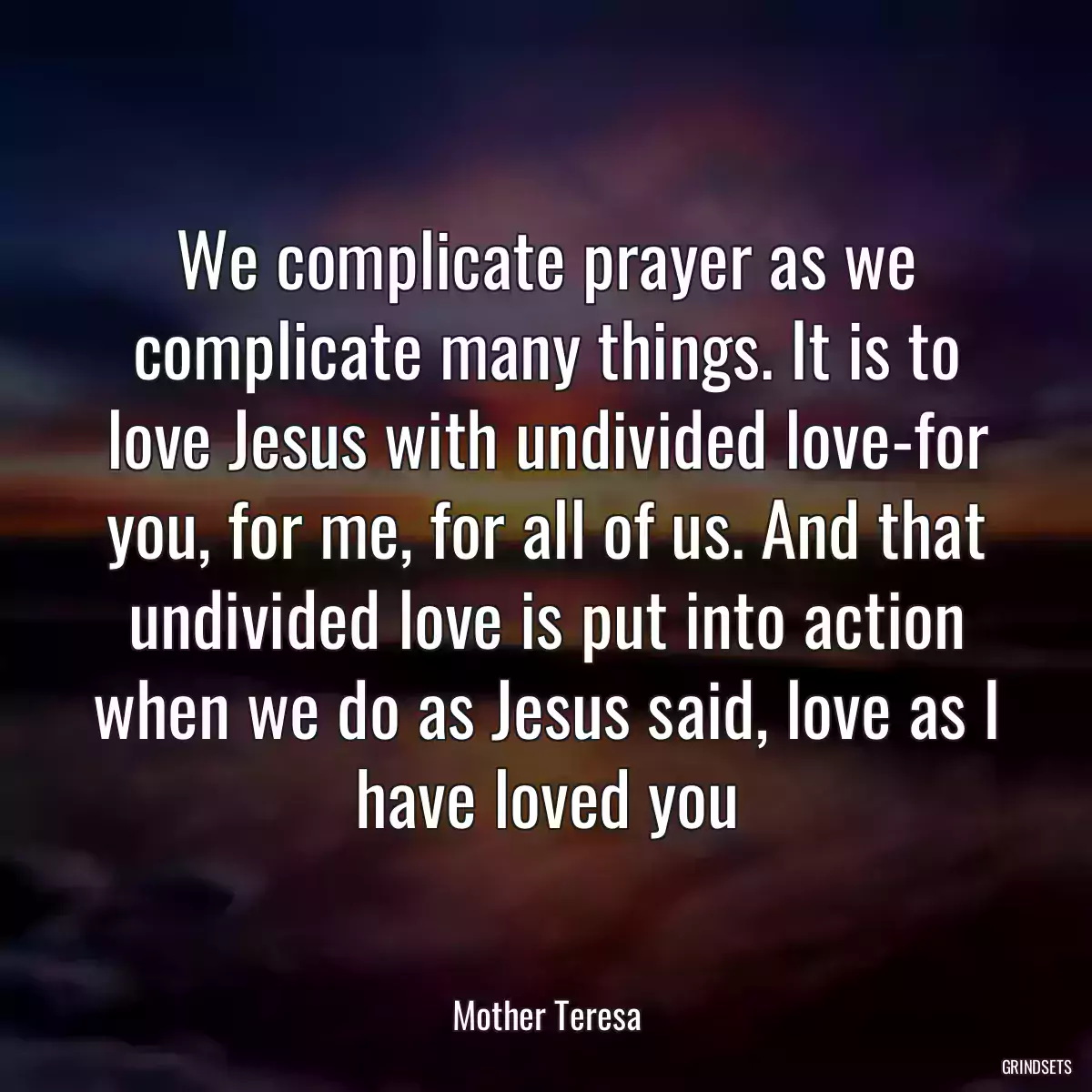 We complicate prayer as we complicate many things. It is to love Jesus with undivided love-for you, for me, for all of us. And that undivided love is put into action when we do as Jesus said, love as I have loved you