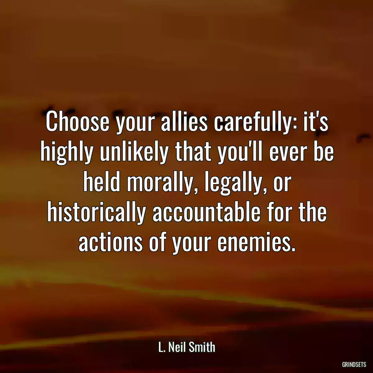 Choose your allies carefully: it\'s highly unlikely that you\'ll ever be held morally, legally, or historically accountable for the actions of your enemies.