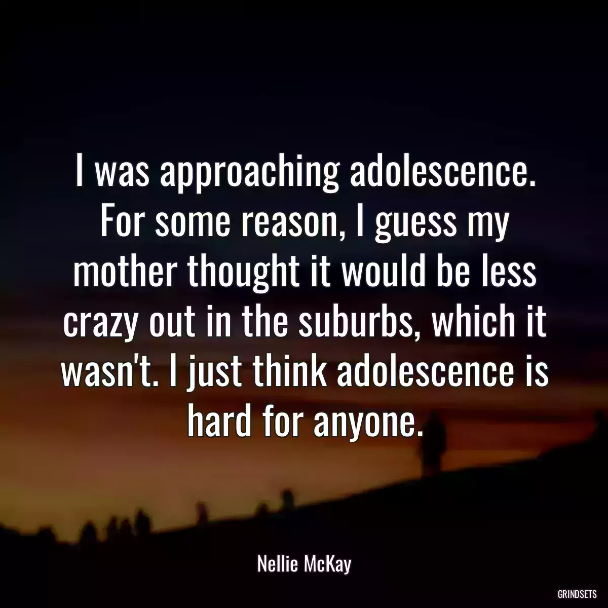 I was approaching adolescence. For some reason, I guess my mother thought it would be less crazy out in the suburbs, which it wasn\'t. I just think adolescence is hard for anyone.