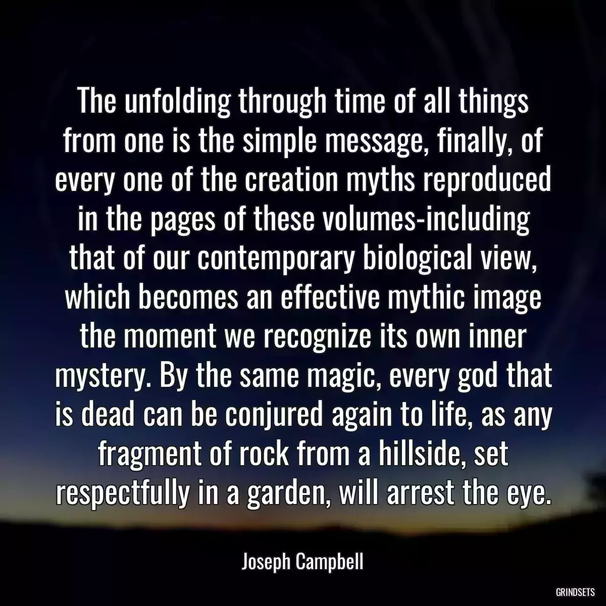 The unfolding through time of all things from one is the simple message, finally, of every one of the creation myths reproduced in the pages of these volumes-including that of our contemporary biological view, which becomes an effective mythic image the moment we recognize its own inner mystery. By the same magic, every god that is dead can be conjured again to life, as any fragment of rock from a hillside, set respectfully in a garden, will arrest the eye.