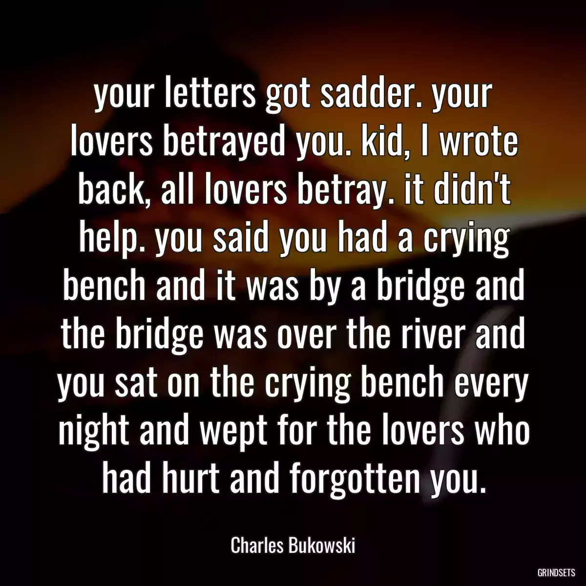 your letters got sadder. your lovers betrayed you. kid, I wrote back, all lovers betray. it didn\'t help. you said you had a crying bench and it was by a bridge and the bridge was over the river and you sat on the crying bench every night and wept for the lovers who had hurt and forgotten you.