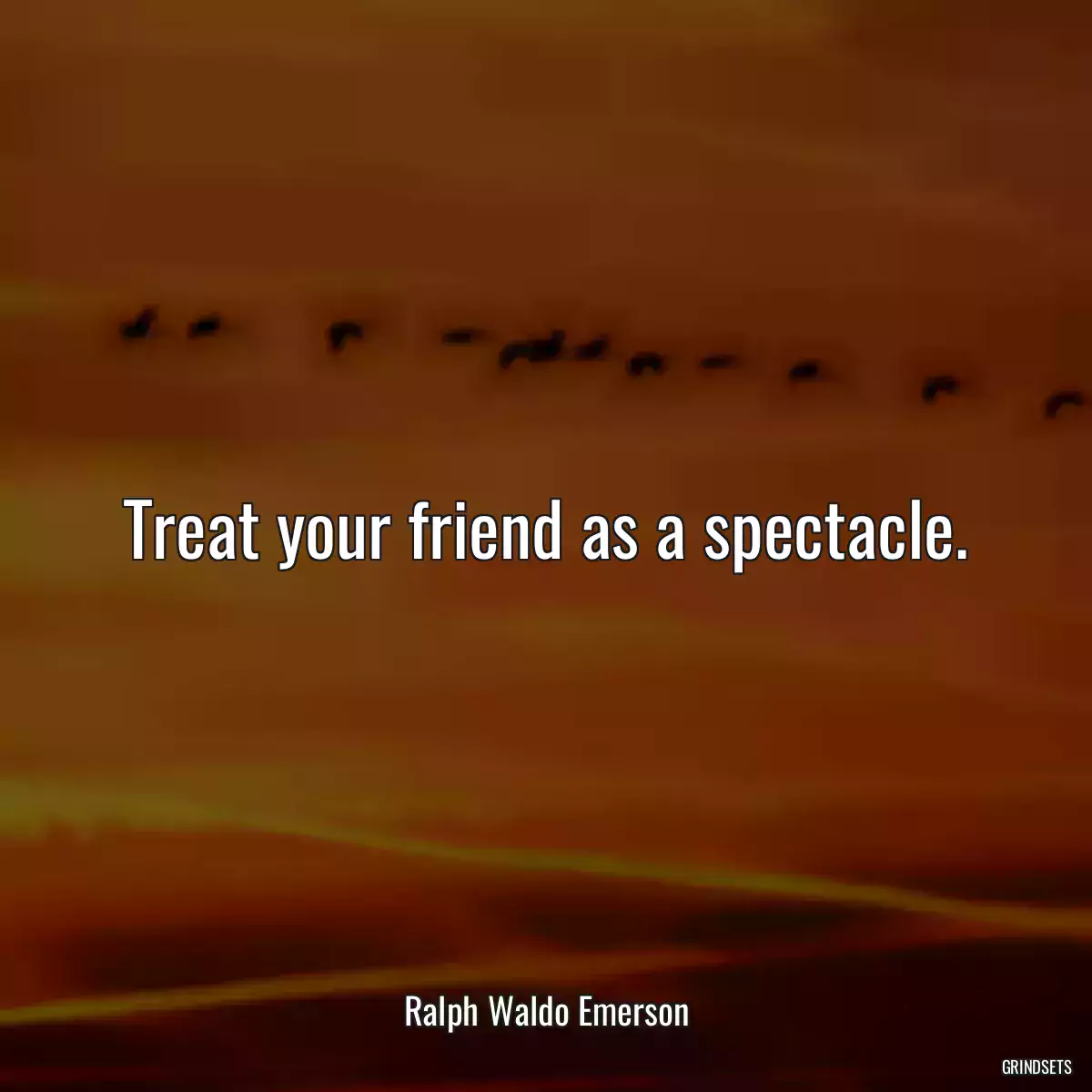 Treat your friend as a spectacle.