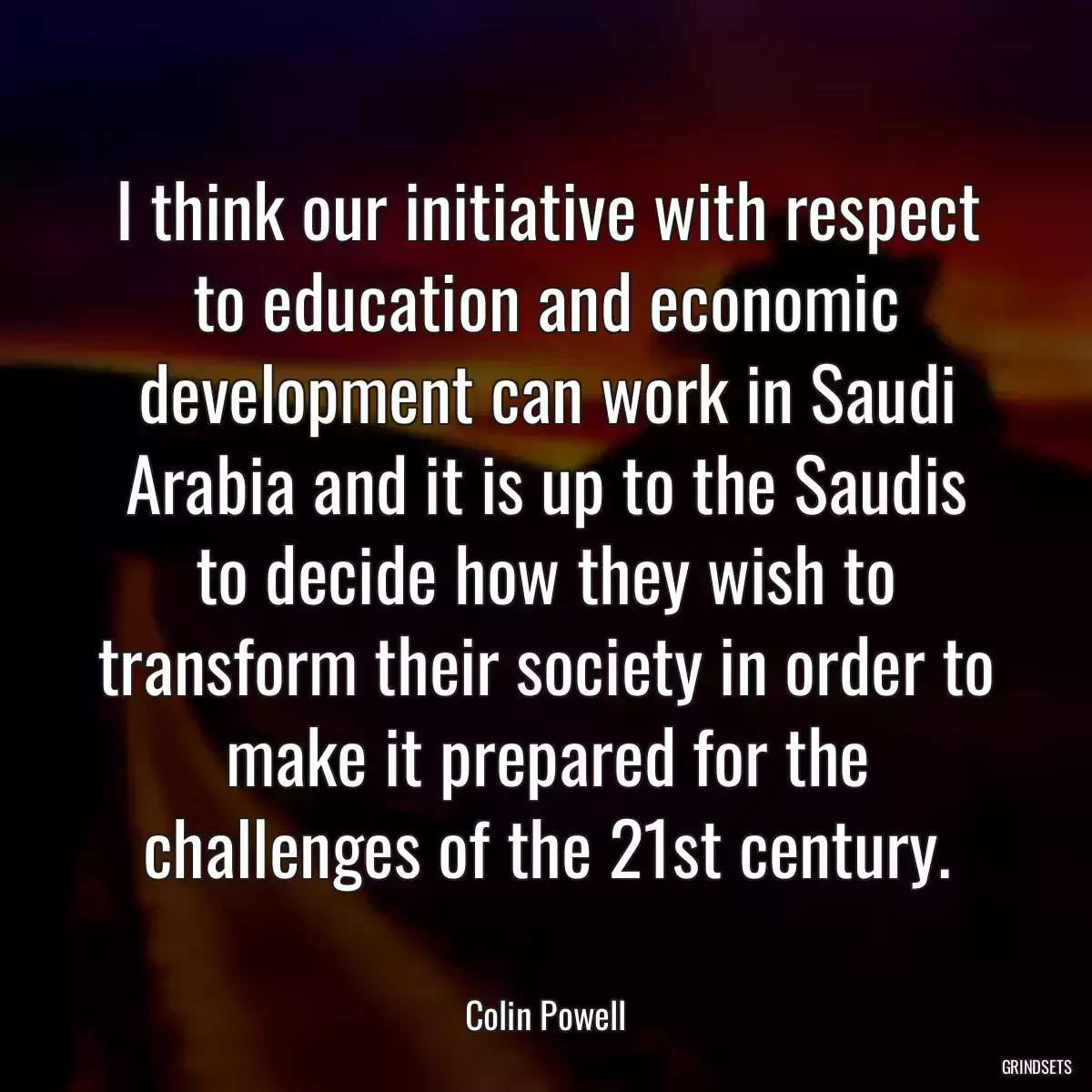 I think our initiative with respect to education and economic development can work in Saudi Arabia and it is up to the Saudis to decide how they wish to transform their society in order to make it prepared for the challenges of the 21st century.